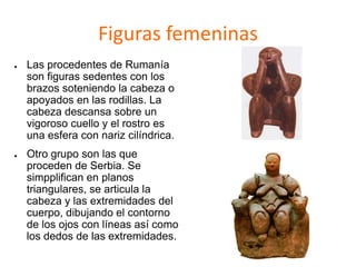 Figuras femeninas
● Las procedentes de Rumanía
son figuras sedentes con los
brazos soteniendo la cabeza o
apoyados en las rodillas. La
cabeza descansa sobre un
vigoroso cuello y el rostro es
una esfera con nariz cilíndrica.
● Otro grupo son las que
proceden de Serbia. Se
simpplifican en planos
triangulares, se articula la
cabeza y las extremidades del
cuerpo, dibujando el contorno
de los ojos con líneas así como
los dedos de las extremidades.
 