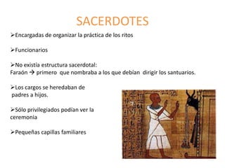 SACERDOTES
Encargadas de organizar la práctica de los ritos
Funcionarios
No existía estructura sacerdotal:
Faraón  primero que nombraba a los que debían dirigir los santuarios.
Los cargos se heredaban de
padres a hijos.
Sólo privilegiados podían ver la
ceremonia
Pequeñas capillas familiares
 