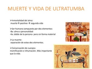 MUERTE Y VIDA DE ULTRATUMBA
Inmortalidad del alma:
muerte positivo  segunda vida
Ser humano compuesto por dos elementos:
-Ba: alma o personalidad
-Ka: doble de la persona pero sin forma material
La muerte:
separación de estos dos elementos.
Conservación de cuerpos:
momificación e inhumación. Más importante
que la vida.
 