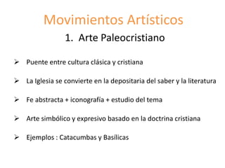 Movimientos Artísticos
1. Arte Paleocristiano
 Puente entre cultura clásica y cristiana
 La Iglesia se convierte en la depositaria del saber y la literatura
 Fe abstracta + iconografía + estudio del tema
 Arte simbólico y expresivo basado en la doctrina cristiana
 Ejemplos : Catacumbas y Basílicas
 