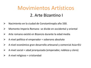 Movimientos Artísticos
2. Arte Bizantino I
 Nacimiento en la ciudad de Constantinopla año 330.
 Momento Imperio Romano se divide en occidental y oriental
 Arte romano existió en Bizancio durante la edad media
 A nivel político el emperador = soberano absoluto
 A nivel económico gran desarrollo artesanal y comercial Asia+EU
 A nivel social = sdad jerarquizada (emperador, nobleza y clero)
 A nivel religioso = cristiandad
 