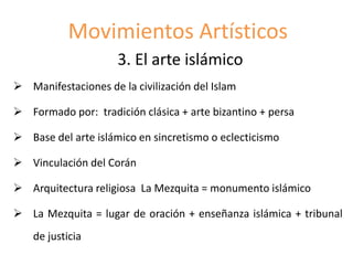 Movimientos Artísticos
3. El arte islámico
 Manifestaciones de la civilización del Islam
 Formado por: tradición clásica + arte bizantino + persa
 Base del arte islámico en sincretismo o eclecticismo
 Vinculación del Corán
 Arquitectura religiosa La Mezquita = monumento islámico
 La Mezquita = lugar de oración + enseñanza islámica + tribunal
de justicia
 