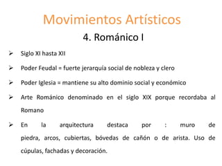 Movimientos Artísticos
4. Románico I
 Siglo XI hasta XII
 Poder Feudal = fuerte jerarquía social de nobleza y clero
 Poder Iglesia = mantiene su alto dominio social y económico
 Arte Románico denominado en el siglo XIX porque recordaba al
Romano
 En la arquitectura destaca por : muro de
piedra, arcos, cubiertas, bóvedas de cañón o de arista. Uso de
cúpulas, fachadas y decoración.
 