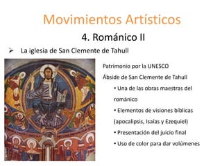 Movimientos Artísticos
4. Románico II
 La iglesia de San Clemente de Tahull
Patrimonio por la UNESCO
Ábside de San Clemente de Tahull
• Una de las obras maestras del
románico
• Elementos de visiones bíblicas
(apocalipsis, Isaías y Ezequiel)
• Presentación del juicio final
• Uso de color para dar volúmenes
 