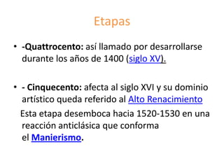 Etapas
• -Quattrocento: así llamado por desarrollarse
durante los años de 1400 (siglo XV).
• - Cinquecento: afecta al siglo XVI y su dominio
artístico queda referido al Alto Renacimiento
Esta etapa desemboca hacia 1520-1530 en una
reacción anticlásica que conforma
el Manierismo.
 