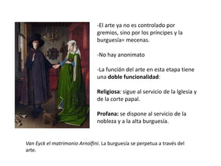 Van Eyck el matrimonio Arnolfini. La burguesía se perpetua a través del
arte.
-El arte ya no es controlado por
gremios, sino por los príncipes y la
burguesía= mecenas.
-No hay anonimato
-La función del arte en esta etapa tiene
una doble funcionalidad:
Religiosa: sigue al servicio de la Iglesia y
de la corte papal.
Profana: se dispone al servicio de la
nobleza y a la alta burguesía.
 