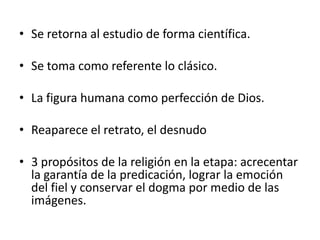 • Se retorna al estudio de forma científica.
• Se toma como referente lo clásico.
• La figura humana como perfección de Dios.
• Reaparece el retrato, el desnudo
• 3 propósitos de la religión en la etapa: acrecentar
la garantía de la predicación, lograr la emoción
del fiel y conservar el dogma por medio de las
imágenes.
 