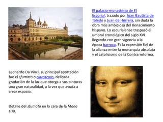 El palacio-monasterio de El
Escorial, trazado por Juan Bautista de
Toledo y Juan de Herrera, sin duda la
obra más ambiciosa del Renacimiento
hispano. Lo escurialense traspasó el
umbral cronológico del siglo XVI
llegando con gran vigencia a la
época barroca. Es la expresión fiel de
la alianza entre la monarquía absoluta
y el catolicismo de la Contrarreforma.
Leonardo Da Vinci, su principal aportación
fue el sfumato o claroscuro, delicada
gradación de la luz que otorga a sus pinturas
una gran naturalidad, a la vez que ayuda a
crear espacio.
Detalle del sfumato en la cara de la Mona
Lisa.
 