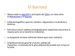 El Barroco
• Abarca todo el siglo XVII y principios del XVIII y se sitúa entre
el Manierismo y el Rococó.
• Caída demográfica: guerras, hambre, migraciones a la periferia y
América.
• Estructura social: nobleza privilegiada pero inoperante (concentra la
riqueza pero no la invierte en industria).
• La burguesía no tiene suficiente dinero para crear industria.
• Empobrecimiento general y fuertes subidas de
impuestos =>contraste de la gran pobreza del pueblo con el lujo en
la corte.
 