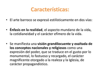 Características:
• El arte barroco se expresó estilísticamente en dos vías:
• Énfasis en la realidad, el aspecto mundano de la vida,
la cotidianeidad y el carácter efímero de la vida.
• Se manifiesta una visión grandilocuente y exaltada de
los conceptos nacionales y religiosos como una
expresión del poder, que se traduce en el gusto por lo
monumental, lo fastuoso y recargado, el carácter
magnificente otorgado a la realeza y la Iglesia, de
carácter propagandístico.
 