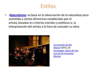 Estilos
• -Naturalismo: se basa en la observación de la naturaleza pero
sometida a ciertas directrices establecidas por el
artista, basadas en criterios morales y estéticos o, la
interpretación del artista a la hora de concebir su obra.
La vocación de San
Mateo (1601), de
Caravaggio, Iglesia de San
Luis de los Franceses
(Roma).
 
