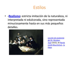 Estilos
• -Realismo: estricta imitación de la naturaleza, ni
interpretada ni edulcorada, sino representada
minuciosamente hasta en sus más pequeños
detalles.
Lección de anatomía
del Dr. Nicolaes
Tulp (1632), de Remb
randt,Mauritshuis, La
Haya.
 