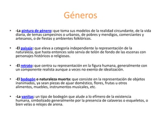Géneros
• -La pintura de género: que toma sus modelos de la realidad circundante, de la vida
diaria, de temas campesinos o urbanos, de pobres y mendigos, comerciantes y
artesanos, o de fiestas y ambientes folklóricos.
• -El paisaje: que eleva a categoría independiente la representación de la
naturaleza, que hasta entonces solo servía de telón de fondo de las escenas con
personajes históricos o religiosos.
• -El retrato: que centra su representación en la figura humana, generalmente con
un componente realista aunque a veces no exento de idealización.
• -El bodegón o naturaleza muerta: que consiste en la representación de objetos
inanimados, ya sean piezas de ajuar doméstico, flores, frutas u otros
alimentos, muebles, instrumentos musicales, etc.
• -La vanitas: un tipo de bodegón que alude a lo efímero de la existencia
humana, simbolizado generalmente por la presencia de calaveras o esqueletos, o
bien velas o relojes de arena.
 