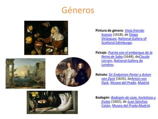 Géneros
Pintura de género: Vieja friendo
huevos (1618), de Diego
Velázquez, National Gallery of
Scotland,Edimburgo.
Paisaje: Puerto con el embarque de la
Reina de Saba (1648), deClaude
Lorrain, National Gallery de
Londres.
Retrato: Sir Endymion Porter y Anton
van Dyck (1635), deAnton van
Dyck, Museo del Prado, Madrid.
Bodegón: Bodegón de caza, hortalizas y
frutas (1602), de Juan Sánchez
Cotán, Museo del Prado,Madrid.
 