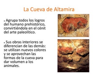 La Cueva de Altamira
● Agrupa todos los logros
del humano prehistórico,
convirtiéndola en el cénit
del arte paleolítico.
● Sus obras interiores se
diferencian de las demás:
se utilizan nuevos colores
y se aprovechan las
formas de la cueva para
dar volumen a los
animales.
 