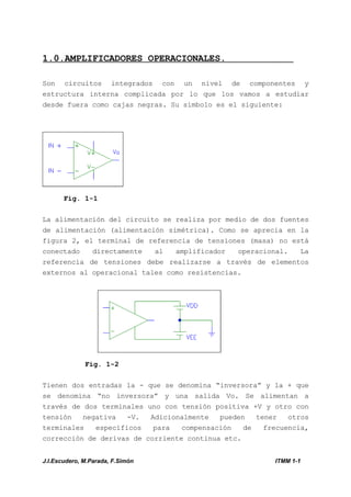 J.I.Escudero, M.Parada, F.Simón ITMM 1-1
1.0.AMPLIFICADORES OPERACIONALES.
Son circuitos integrados con un nivel de componentes y
estructura interna complicada por lo que los vamos a estudiar
desde fuera como cajas negras. Su símbolo es el siguiente:
Fig. 1-1
La alimentación del circuito se realiza por medio de dos fuentes
de alimentación (alimentación simétrica). Como se aprecia en la
figura 2, el terminal de referencia de tensiones (masa) no está
conectado directamente al amplificador operacional. La
referencia de tensiones debe realizarse a través de elementos
externos al operacional tales como resistencias.
Fig. 1-2
Tienen dos entradas la - que se denomina “inversora” y la + que
se denomina “no inversora” y una salida Vo. Se alimentan a
través de dos terminales uno con tensión positiva +V y otro con
tensión negativa -V. Adicionalmente pueden tener otros
terminales específicos para compensación de frecuencia,
corrección de derivas de corriente continua etc.
 