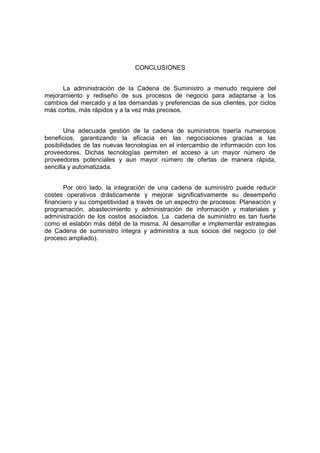 CONCLUSIONES
La administración de la Cadena de Suministro a menudo requiere del
mejoramiento y rediseño de sus procesos de negocio para adaptarse a los
cambios del mercado y a las demandas y preferencias de sus clientes, por ciclos
más cortos, más rápidos y a la vez más precisos.
Una adecuada gestión de la cadena de suministros traería numerosos
beneficios, garantizando la eficacia en las negociaciones gracias a las
posibilidades de las nuevas tecnologías en el intercambio de información con los
proveedores. Dichas tecnologías permiten el acceso a un mayor número de
proveedores potenciales y aun mayor número de ofertas de manera rápida,
sencilla y automatizada.
Por otro lado, la integración de una cadena de suministro puede reducir
costes operativos drásticamente y mejorar significativamente su desempeño
financiero y su competitividad a través de un espectro de procesos: Planeación y
programación, abastecimiento y administración de información y materiales y
administración de los costos asociados. La cadena de suministro es tan fuerte
como el eslabón más débil de la misma. Al desarrollar e implementar estrategias
de Cadena de suministro integra y administra a sus socios del negocio (o del
proceso ampliado).
 