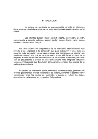 INTRODUCCIÓN
La cadena de suministro de una compañía consiste en diferentes
departamentos, desde la procuración de materiales hasta el servicio de atención al
cliente.
Los clientes buscan mejor calidad, diseño, innovación, elección,
conveniencia y servicio. Además quieren gastar menos dinero, hacer menos
esfuerzo y tomar menos riesgos.
Los altos niveles de competencia en los mercados internacionales, han
llevado a las empresas a la conclusión que para sobrevivir y tener éxito en
entornos más agresivos, ya no basta mejorar sus operaciones ni integrar sus
funciones internas, sino que se hace necesario ir más allá de las fronteras de la
empresa e iniciar relaciones de intercambio de información, materiales y recursos
con los proveedores y clientes en una forma mucho más integrada, utilizando
enfoques innovadores que beneficien conjuntamente a todos los actores de la
cadena de suministros.
La cadena de suministros actual, controlada por la tecnología, permite a los
clientes gestionar sus propias experiencias de compra, aumentar la coordinación y
conectividad entre los socios de suministro y ayudar a reducir los costes
operativos de cada una de las compañías de la cadena.
 