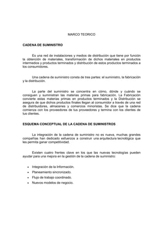 MARCO TEORICO
CADENA DE SUMINISTRO
Es una red de instalaciones y medios de distribución que tiene por función
la obtención de materiales, transformación de dichos materiales en productos
intermedios y productos terminados y distribución de estos productos terminados a
los consumidores.
Una cadena de suministro consta de tres partes: el suministro, la fabricación
y la distribución.
La parte del suministro se concentra en cómo, dónde y cuándo se
consiguen y suministran las materias primas para fabricación. La Fabricación
convierte estas materias primas en productos terminados y la Distribución se
asegura de que dichos productos finales llegan al consumidor a través de una red
de distribuidores, almacenes y comercios minoristas. Se dice que la cadena
comienza con los proveedores de tus proveedores y termina con los clientes de
tus clientes.
ESQUEMA CONCEPTUAL DE LA CADENA DE SUMINISTROS
La integración de la cadena de suministro no es nueva, muchas grandes
compañías han dedicado esfuerzos a construir una arquitectura tecnológica que
les permita ganar competitividad.
Existen cuatro frentes clave en los que las nuevas tecnologías pueden
ayudar para una mejora en la gestión de la cadena de suministro:
• Integración de la Información.
• Planeamiento sincronizado.
• Flujo de trabajo coordinado.
• Nuevos modelos de negocio.
 