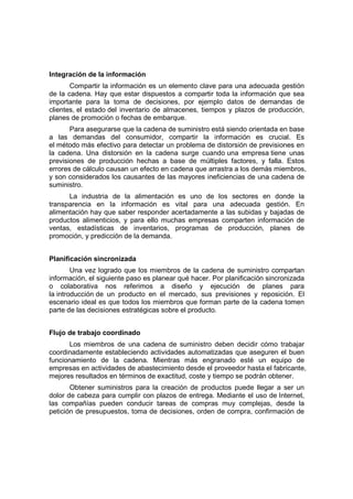 Integración de la información
Compartir la información es un elemento clave para una adecuada gestión
de la cadena. Hay que estar dispuestos a compartir toda la información que sea
importante para la toma de decisiones, por ejemplo datos de demandas de
clientes, el estado del inventario de almacenes, tiempos y plazos de producción,
planes de promoción o fechas de embarque.
Para asegurarse que la cadena de suministro está siendo orientada en base
a las demandas del consumidor, compartir la información es crucial. Es
el método más efectivo para detectar un problema de distorsión de previsiones en
la cadena. Una distorsión en la cadena surge cuando una empresa tiene unas
previsiones de producción hechas a base de múltiples factores, y falla. Estos
errores de cálculo causan un efecto en cadena que arrastra a los demás miembros,
y son considerados los causantes de las mayores ineficiencias de una cadena de
suministro.
La industria de la alimentación es uno de los sectores en donde la
transparencia en la información es vital para una adecuada gestión. En
alimentación hay que saber responder acertadamente a las subidas y bajadas de
productos alimenticios, y para ello muchas empresas comparten información de
ventas, estadísticas de inventarios, programas de producción, planes de
promoción, y predicción de la demanda.
Planificación sincronizada
Una vez logrado que los miembros de la cadena de suministro compartan
información, el siguiente paso es planear qué hacer. Por planificación sincronizada
o colaborativa nos referimos a diseño y ejecución de planes para
la introducción de un producto en el mercado, sus previsiones y reposición. El
escenario ideal es que todos los miembros que forman parte de la cadena tomen
parte de las decisiones estratégicas sobre el producto.
Flujo de trabajo coordinado
Los miembros de una cadena de suministro deben decidir cómo trabajar
coordinadamente estableciendo actividades automatizadas que aseguren el buen
funcionamiento de la cadena. Mientras más engranado esté un equipo de
empresas en actividades de abastecimiento desde el proveedor hasta el fabricante,
mejores resultados en términos de exactitud, coste y tiempo se podrán obtener.
Obtener suministros para la creación de productos puede llegar a ser un
dolor de cabeza para cumplir con plazos de entrega. Mediante el uso de Internet,
las compañías pueden conducir tareas de compras muy complejas, desde la
petición de presupuestos, toma de decisiones, orden de compra, confirmación de
 