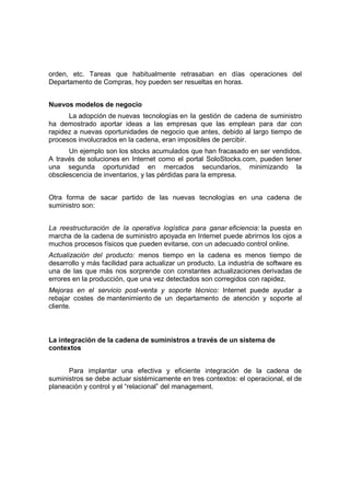orden, etc. Tareas que habitualmente retrasaban en días operaciones del
Departamento de Compras, hoy pueden ser resueltas en horas.
Nuevos modelos de negocio
La adopción de nuevas tecnologías en la gestión de cadena de suministro
ha demostrado aportar ideas a las empresas que las emplean para dar con
rapidez a nuevas oportunidades de negocio que antes, debido al largo tiempo de
procesos involucrados en la cadena, eran imposibles de percibir.
Un ejemplo son los stocks acumulados que han fracasado en ser vendidos.
A través de soluciones en Internet como el portal SoloStocks.com, pueden tener
una segunda oportunidad en mercados secundarios, minimizando la
obsolescencia de inventarios, y las pérdidas para la empresa.
Otra forma de sacar partido de las nuevas tecnologías en una cadena de
suministro son:
La reestructuración de la operativa logística para ganar eficiencia: la puesta en
marcha de la cadena de suministro apoyada en Internet puede abrirnos los ojos a
muchos procesos físicos que pueden evitarse, con un adecuado control online.
Actualización del producto: menos tiempo en la cadena es menos tiempo de
desarrollo y más facilidad para actualizar un producto. La industria de software es
una de las que más nos sorprende con constantes actualizaciones derivadas de
errores en la producción, que una vez detectados son corregidos con rapidez.
Mejoras en el servicio post-venta y soporte técnico: Internet puede ayudar a
rebajar costes de mantenimiento de un departamento de atención y soporte al
cliente.
La integración de la cadena de suministros a través de un sistema de
contextos
Para implantar una efectiva y eficiente integración de la cadena de
suministros se debe actuar sistémicamente en tres contextos: el operacional, el de
planeación y control y el “relacional” del management.
 