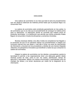 DISCUSION
Una cadena de suministros no es más que toda la serie de procedimientos
que van desde la obtención de materias primas hasta que el producto llega a su
consumidor final.
La cadena de suministros está constituida generalmente en tres partes: la
de suministros que no es más que el procedimiento de conseguir la materia prima
para su fabricación. La fabricación donde se convierte esa materia prima en
productos terminados, y la distribución que permite que dichos productos finales
lleguen al consumidor a través de almacenes y comercios minoristas.
Muchas empresas debido a los altos niveles de competencia han llegado a
la conclusión de que no es suficiente mejorar sus procedimientos ni integrar sus
funciones internas sino que deben ir más allá e iniciar una serie de intercambios
de información y recursos con los proveedores y clientes de una manera integrada
utilizando una perspectiva innovadora que beneficien a todos los que componen la
cadena de suministros.
Integrar la cadena de suministros con los clientes y proveedores usando la
tecnología le permite a las organizaciones tener una adecuada gestión desde
diversos puntos de vista, como lo son: los costos, planificación, tiempo de
ejecución y respuestas, debido a la manera sincronizada y automatizada como se
manejan las tareas y se toman decisiones por medio de la integración de la
información.
 