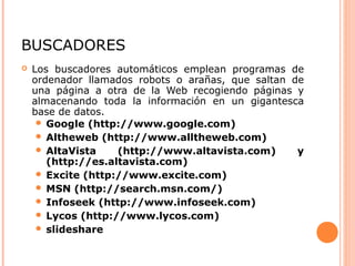 BUSCADORES
 Los buscadores automáticos emplean programas de
ordenador llamados robots o arañas, que saltan de
una página a otra de la Web recogiendo páginas y
almacenando toda la información en un gigantesca
base de datos.
 Google (http://www.google.com)
 Altheweb (http://www.alltheweb.com)
 AltaVista (http://www.altavista.com) y
(http://es.altavista.com)
 Excite (http://www.excite.com)
 MSN (http://search.msn.com/)
 Infoseek (http://www.infoseek.com)
 Lycos (http://www.lycos.com)
 slideshare
 