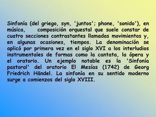 Sinfonía (del griego, syn, 'juntos'; phone, 'sonido'), en
música, composición orquestal que suele constar de
cuatro secciones contrastantes llamadas movimientos y,
en algunas ocasiones, tiempos. La denominación se
aplicó por primera vez en el siglo XVI a los interludios
instrumentales de formas como la cantata, la ópera y
el oratorio. Un ejemplo notable es la 'Sinfonía
pastoral' del oratorio El Mesías (1742) de Georg
Friedrich Händel. La sinfonía en su sentido moderno
surge a comienzos del siglo XVIII.
 