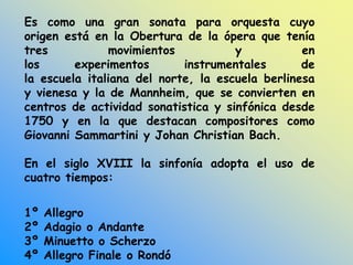 Es como una gran sonata para orquesta cuyo
origen está en la Obertura de la ópera que tenía
tres movimientos y en
los experimentos instrumentales de
la escuela italiana del norte, la escuela berlinesa
y vienesa y la de Mannheim, que se convierten en
centros de actividad sonatistica y sinfónica desde
1750 y en la que destacan compositores como
Giovanni Sammartini y Johan Christian Bach.
En el siglo XVIII la sinfonía adopta el uso de
cuatro tiempos:
1º Allegro
2º Adagio o Andante
3º Minuetto o Scherzo
4º Allegro Finale o Rondó
 
