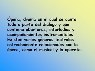 Ópera, drama en el cual se canta
todo o parte del diálogo y que
contiene oberturas, interludios y
acompañamientos instrumentales.
Existen varios géneros teatrales
estrechamente relacionados con la
ópera, como el musical y la opereta.
 