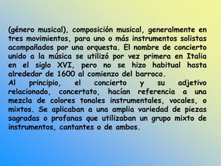 (género musical), composición musical, generalmente en
tres movimientos, para uno o más instrumentos solistas
acompañados por una orquesta. El nombre de concierto
unido a la música se utilizó por vez primera en Italia
en el siglo XVI, pero no se hizo habitual hasta
alrededor de 1600 al comienzo del barroco.
Al principio, el concierto y su adjetivo
relacionado, concertato, hacían referencia a una
mezcla de colores tonales instrumentales, vocales, o
mixtos. Se aplicaban a una amplia variedad de piezas
sagradas o profanas que utilizaban un grupo mixto de
instrumentos, cantantes o de ambos.
 