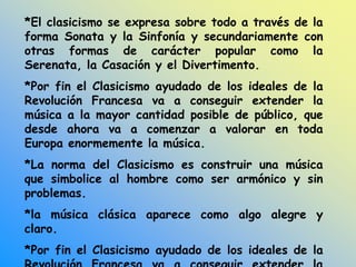 *El clasicismo se expresa sobre todo a través de la
forma Sonata y la Sinfonía y secundariamente con
otras formas de carácter popular como la
Serenata, la Casación y el Divertimento.
*Por fin el Clasicismo ayudado de los ideales de la
Revolución Francesa va a conseguir extender la
música a la mayor cantidad posible de público, que
desde ahora va a comenzar a valorar en toda
Europa enormemente la música.
*La norma del Clasicismo es construir una música
que simbolice al hombre como ser armónico y sin
problemas.
*la música clásica aparece como algo alegre y
claro.
*Por fin el Clasicismo ayudado de los ideales de la
 