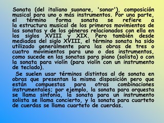 Sonata (del italiano suonare, 'sonar'), composición
musical para uno o más instrumentos. Por una parte,
el término forma sonata se refiere a
la estructura musical de los primeros movimientos de
las sonatas y de los géneros relacionados con ella en
los siglos XVIII y XIX. Pero también desde
mediados del siglo XVIII, el término sonata ha sido
utilizado generalmente para las obras de tres o
cuatro movimientos para uno o dos instrumentos,
como sucede en las sonatas para piano (solista) o con
la sonata para violín (para violín con un instrumento
de teclado).
Se suelen usar términos distintos al de sonata en
obras que presentan la misma disposición pero que
están compuestas para otras combinaciones
instrumentales; por ejemplo, la sonata para orquesta
se llama sinfonía, la sonata para un instrumento
solista se llama concierto, y la sonata para cuarteto
de cuerdas se llama cuarteto de cuerdas.
 