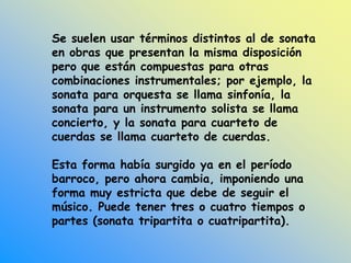 Se suelen usar términos distintos al de sonata
en obras que presentan la misma disposición
pero que están compuestas para otras
combinaciones instrumentales; por ejemplo, la
sonata para orquesta se llama sinfonía, la
sonata para un instrumento solista se llama
concierto, y la sonata para cuarteto de
cuerdas se llama cuarteto de cuerdas.
Esta forma había surgido ya en el período
barroco, pero ahora cambia, imponiendo una
forma muy estricta que debe de seguir el
músico. Puede tener tres o cuatro tiempos o
partes (sonata tripartita o cuatripartita).
 