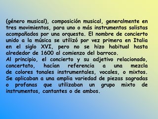 (género musical), composición musical, generalmente en
tres movimientos, para uno o más instrumentos solistas
acompañados por una orquesta. El nombre de concierto
unido a la música se utilizó por vez primera en Italia
en el siglo XVI, pero no se hizo habitual hasta
alrededor de 1600 al comienzo del barroco.
Al principio, el concierto y su adjetivo relacionado,
concertato, hacían referencia a una mezcla
de colores tonales instrumentales, vocales, o mixtos.
Se aplicaban a una amplia variedad de piezas sagradas
o profanas que utilizaban un grupo mixto de
instrumentos, cantantes o de ambos.
 