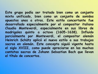 Este grupo podía ser tratado bien como un conjunto
mixto unificado, bien como un conjunto de sonidos
opuestos unos a otros. Este estilo concertante fue
desarrollado especialmente por el compositor italiano
Claudio Monteverdi, especialmente en sus libros de
madrigales quinto a octavo (1605-1638). Influido
parcialmente por Monteverdi, el compositor alemán
Heinrich Schütz aplicó el nuevo estilo a sus trabajos
sacros en alemán. Este concepto siguió vigente hasta
el siglo XVIII, como puede apreciarse en las muchas
cantatas sacras de Johann Sebastian Bach que llevan
el título de concertos.
 