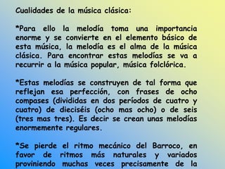Cualidades de la música clásica:
*Para ello la melodía toma una importancia
enorme y se convierte en el elemento básico de
esta música, la melodía es el alma de la música
clásica. Para encontrar estas melodías se va a
recurrir a la música popular, música folclórica.
*Estas melodías se construyen de tal forma que
reflejan esa perfección, con frases de ocho
compases (divididas en dos períodos de cuatro y
cuatro) de dieciséis (ocho mas ocho) o de seis
(tres mas tres). Es decir se crean unas melodías
enormemente regulares.
*Se pierde el ritmo mecánico del Barroco, en
favor de ritmos más naturales y variados
proviniendo muchas veces precisamente de la
 