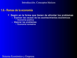 Sistema Económico y Empresa
1.6.- Ramas de la economía1.6.- Ramas de la economía
Introducción. Conceptos básicos
 Según en la forma que tienen de afrontar los problemas
– Explicar las causas de los acontecimientos económicos
 Economía positiva
– Mejorar los problemas
 Economía normativa
 