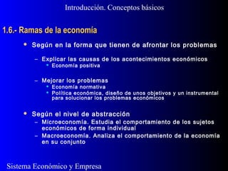 Sistema Económico y Empresa
1.6.- Ramas de la economía1.6.- Ramas de la economía
Introducción. Conceptos básicos
 Según en la forma que tienen de afrontar los problemas
– Explicar las causas de los acontecimientos económicos
 Economía positiva
– Mejorar los problemas
 Economía normativa
 Política económica, diseño de unos objetivos y un instrumental
para solucionar los problemas económicos
 Según el nivel de abstracción
– Microeconomía. Estudia el comportamiento de los sujetos
económicos de forma individual
– Macroeconomía. Analiza el comportamiento de la economía
en su conjunto
 