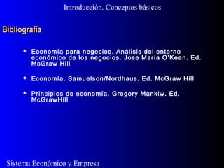 Sistema Económico y Empresa
BibliografíaBibliografía
Introducción. Conceptos básicos
 Economía para negocios. Análisis del entorno
económico de los negocios. Jose María O’Kean. Ed.
McGraw Hill
 Economía. Samuelson/Nordhaus. Ed. McGraw Hill
 Principios de economía. Gregory Mankiw. Ed.
McGrawHill
 