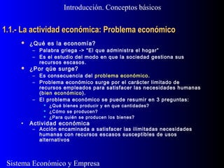 Sistema Económico y Empresa
1.1.- La actividad económica: Problema económico1.1.- La actividad económica: Problema económico
 ¿Qué es la economía?
– Palabra griega -> “El que administra el hogar”
– Es el estudio del modo en que la sociedad gestiona sus
recursos escasos.
 ¿Por qúe surge?
– Es consecuencia del problema económico.
– Problema económico surge por el carácter limitado de
recursos empleados para satisfacer las necesidades humanas
(bien económico).
– El problema económico se puede resumir en 3 preguntas:
 ¿Qué bienes producir y en que cantidades?
 ¿Cómo se producen?
 ¿Para quién se producen los bienes?
• Actividad económica
– Acción encaminada a satisfacer las ilimitadas necesidades
humanas con recursos escasos susceptibles de usos
alternativos
Introducción. Conceptos básicos
 