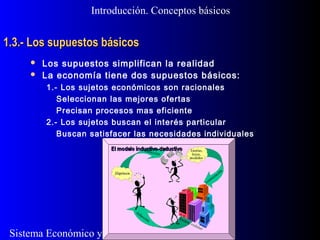 Sistema Económico y Empresa
1.3.- Los supuestos básicos1.3.- Los supuestos básicos
 Los supuestos simplifican la realidad
 La economía tiene dos supuestos básicos:
1.- Los sujetos económicos son racionales
Seleccionan las mejores ofertas
Precisan procesos mas eficiente
2.- Los sujetos buscan el interés particular
Buscan satisfacer las necesidades individuales
Introducción. Conceptos básicos
 