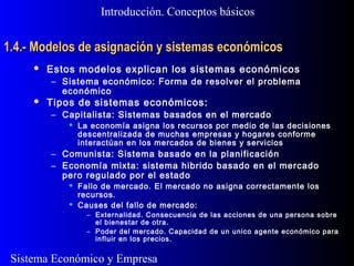 Sistema Económico y Empresa
1.4.- Modelos de asignación y sistemas económicos1.4.- Modelos de asignación y sistemas económicos
 Estos modelos explican los sistemas económicos
– Sistema económico: Forma de resolver el problema
económico
 Tipos de sistemas económicos:
– Capitalista: Sistemas basados en el mercado
 La economía asigna los recursos por medio de las decisiones
descentralizada de muchas empresas y hogares conforme
interactúan en los mercados de bienes y servicios
– Comunista: Sistema basado en la planificación
– Economía mixta: sistema hibrido basado en el mercado
pero regulado por el estado
 Fallo de mercado. El mercado no asigna correctamente los
recursos.
 Causes del fallo de mercado:
– Externalidad. Consecuencia de las acciones de una persona sobre
el bienestar de otra.
– Poder del mercado. Capacidad de un unico agente económico para
influir en los precios.
Introducción. Conceptos básicos
 