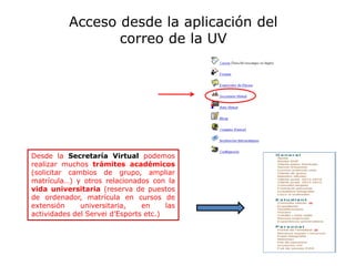 Desde la Secretaría Virtual podemos
realizar muchos trámites académicos
(solicitar cambios de grupo, ampliar
matrícula…) y otros relacionados con la
vida universitaria (reserva de puestos
de ordenador, matrícula en cursos de
extensión universitaria, en las
actividades del Servei d’Esports etc.)
Acceso desde la aplicación del
correo de la UV
 