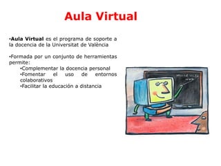 Aula Virtual
•Aula Virtual es el programa de soporte a
la docencia de la Universitat de València
•Formada por un conjunto de herramientas
permite:
•Complementar la docencia personal
•Fomentar el uso de entornos
colaborativos
•Facilitar la educación a distancia
 
