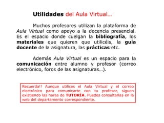 Utilidades del Aula Virtual…
Muchos profesores utilizan la plataforma de
Aula Virtual como apoyo a la docencia presencial.
Es el espacio donde cuelgan la bibliografía, los
materiales que quieren que utilicéis, la guía
docente de la asignatura, las prácticas etc.
Además Aula Virtual es un espacio para la
comunicación entre alumno y profesor (correo
electrónico, foros de las asignaturas…).
Recuerda!! Aunque utilices el Aula Virtual y el correo
electrónico para comunicarte con tu profesor, siguen
existiendo las horas de TUTORÍA. Puedes consultarlas en la
web del departamento correspondiente.
 
