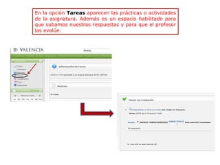 En la opción Tareas aparecen las prácticas o actividades
de la asignatura. Además es un espacio habilitado para
que subamos nuestras respuestas y para que el profesor
las evalúe.
 