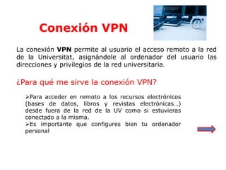 Conexión VPN
La conexión VPN permite al usuario el acceso remoto a la red
de la Universitat, asignándole al ordenador del usuario las
direcciones y privilegios de la red universitaria.
¿Para qué me sirve la conexión VPN?
Para acceder en remoto a los recursos electrónicos
(bases de datos, libros y revistas electrónicas…)
desde fuera de la red de la UV como si estuvieras
conectado a la misma.
Es importante que configures bien tu ordenador
personal
 