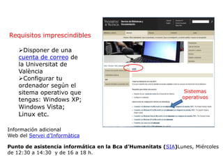 Requisitos imprescindibles
Información adicional
Web del Servei d’Informàtica
Punto de asistencia informática en la Bca d’Humanitats (SIA)Lunes, Miércoles
de 12:30 a 14:30 y de 16 a 18 h.
Sistemas
operativos
Disponer de una
cuenta de correo de
la Universitat de
València
Configurar tu
ordenador según el
sitema operativo que
tengas: Windows XP;
Windows Vista;
Linux etc.
 