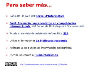 Para saber más…
 Consulta la web del Servei d’Informàtica
 Fàcil: Formació i aprenentatge en competències
informacionals, del Servei de Biblioteques i Documentació.
 Acude al servicio de asistencia informática SIA
 Utiliza el formulario: La biblioteca responde
 Acércate a los puntos de información bibliográfica
 Escribe un correo a Humainfo@uv.es
http://creativecommons.org/licenses/by-nc-sa/3.0/deed.es
 